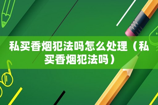 私買香煙犯法嗎怎么處理（私買香煙犯法嗎）