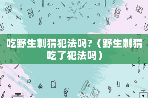 吃野生刺猬犯法嗎?（野生刺猬吃了犯法嗎）
