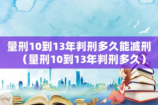 量刑10到13年判刑多久能減刑（量刑10到13年判刑多久）