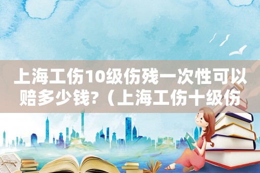 上海工傷10級傷殘一次性可以賠多少錢?（上海工傷十級傷殘一次性傷殘多少錢）