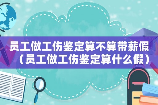 員工做工傷鑒定算不算帶薪假（員工做工傷鑒定算什么假）