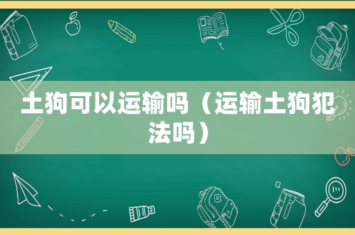 土狗可以運輸嗎（運輸土狗犯法嗎）