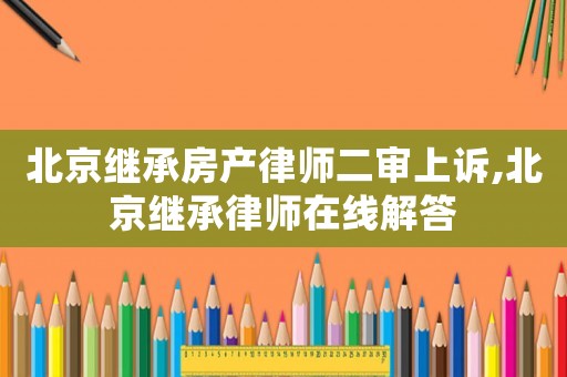 北京繼承房產律師二審上訴,北京繼承律師在線解答