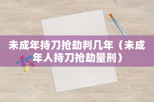 未成年持刀搶劫判幾年（未成年人持刀搶劫量刑）
