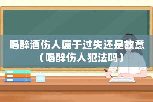 喝醉酒傷人屬于過失還是故意（喝醉傷人犯法嗎）