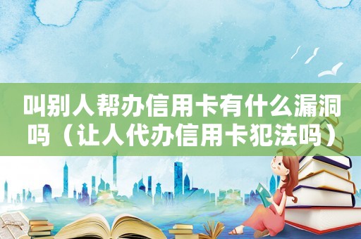 叫別人幫辦信用卡有什么漏洞嗎（讓人代辦信用卡犯法嗎）
