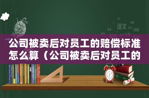 公司被賣后對員工的賠償標準怎么算（公司被賣后對員工的賠償標準）