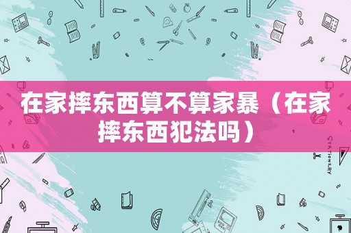 在家摔東西算不算家暴（在家摔東西犯法嗎）