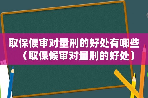 取保候審對量刑的好處有哪些（取保候審對量刑的好處）