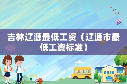 吉林遼源最低工資（遼源市最低工資標(biāo)準(zhǔn)）