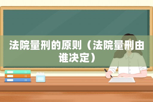 法院量刑的原則（法院量刑由誰決定）