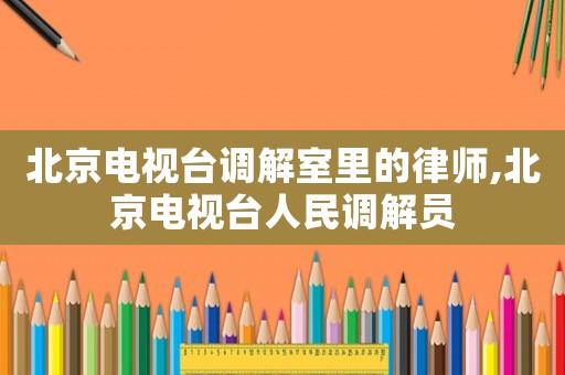 北京電視臺調解室里的律師,北京電視臺人民調解員
