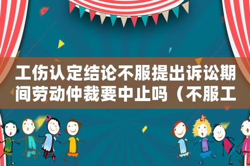 工傷認定結論不服提出訴訟期間勞動仲裁要中止嗎（不服工傷認定仲裁答辯狀）