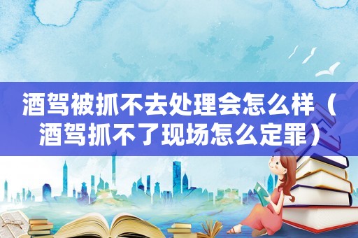 酒駕被抓不去處理會怎么樣（酒駕抓不了現場怎么定罪）