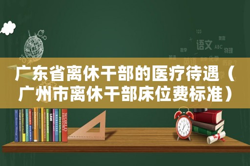 廣東省離休干部的醫療待遇（廣州市離休干部床位費標準）