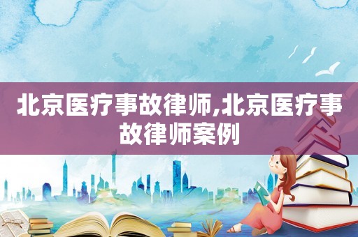 北京醫療事故律師,北京醫療事故律師案例