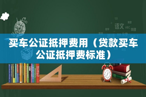 買車公證抵押費用（貸款買車公證抵押費標準）