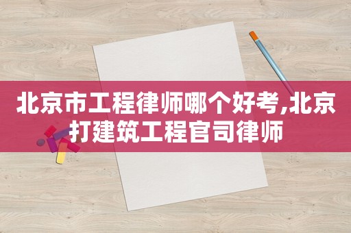 北京市工程律師哪個好考,北京打建筑工程官司律師