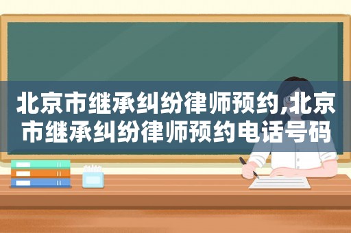 北京市繼承糾紛律師預(yù)約,北京市繼承糾紛律師預(yù)約電話號(hào)碼