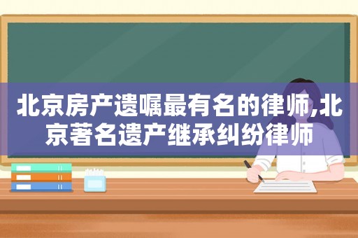 北京房產(chǎn)遺囑最有名的律師,北京著名遺產(chǎn)繼承糾紛律師