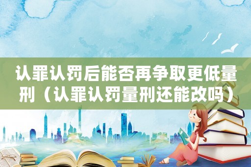 認罪認罰后能否再爭取更低量刑（認罪認罰量刑還能改嗎）