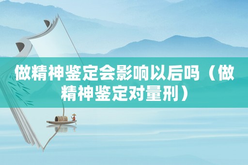 做精神鑒定會影響以后嗎（做精神鑒定對量刑）