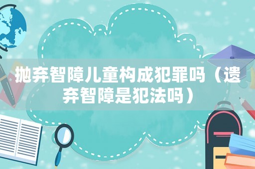 拋棄智障兒童構成犯罪嗎（遺棄智障是犯法嗎）