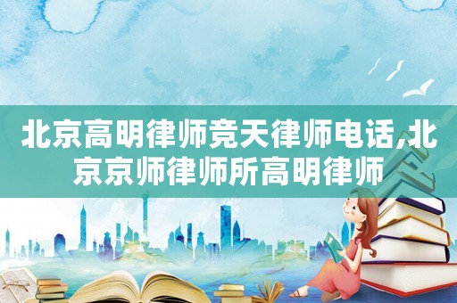 北京高明律師競天律師電話,北京京師律師所高明律師