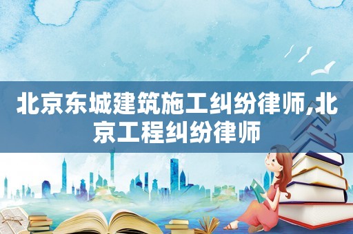 北京東城建筑施工糾紛律師,北京工程糾紛律師