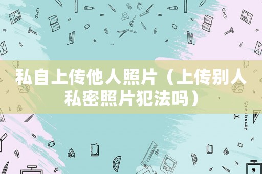 私自上傳他人照片（上傳別人私密照片犯法嗎）