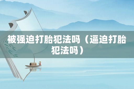被強迫打胎犯法嗎（逼迫打胎犯法嗎）