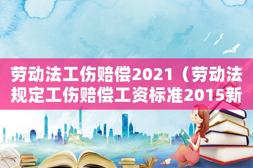 勞動法工傷賠償2021（勞動法規定工傷賠償工資標準2015新年）