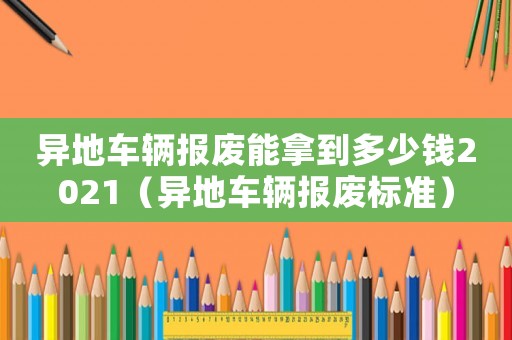 異地車輛報廢能拿到多少錢2021（異地車輛報廢標準）