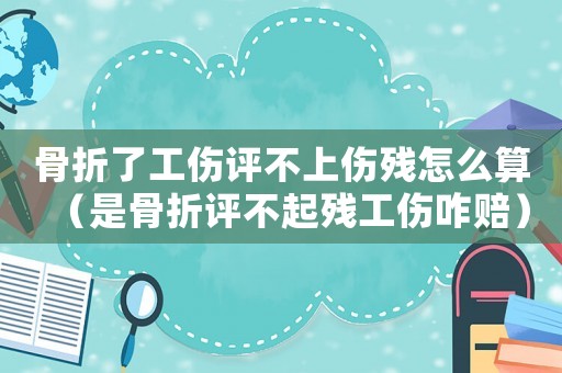 骨折了工傷評不上傷殘怎么算（是骨折評不起殘工傷咋賠）