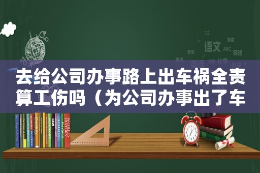去給公司辦事路上出車禍全責算工傷嗎（為公司辦事出了車禍算工傷嗎）