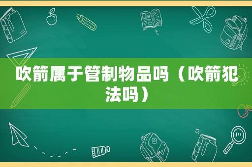 吹箭屬于管制物品嗎（吹箭犯法嗎）