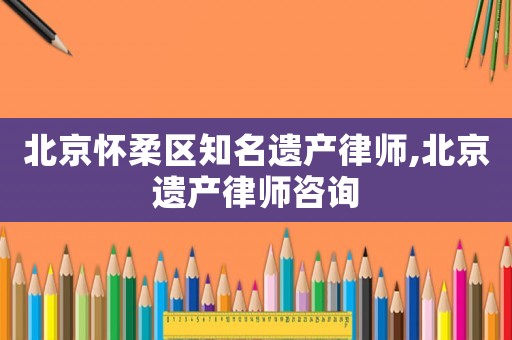北京懷柔區知名遺產律師,北京遺產律師咨詢