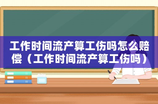 工作時間流產算工傷嗎怎么賠償（工作時間流產算工傷嗎）