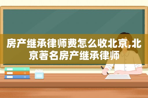 房產(chǎn)繼承律師費怎么收北京,北京著名房產(chǎn)繼承律師