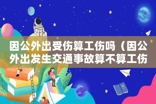 因公外出受傷算工傷嗎（因公外出發(fā)生交通事故算不算工傷）