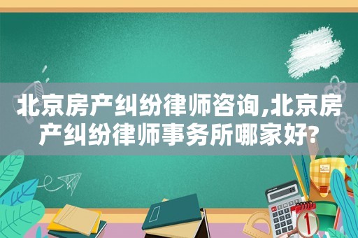 北京房產糾紛律師咨詢,北京房產糾紛律師事務所哪家好?