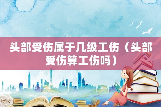 頭部受傷屬于幾級工傷（頭部受傷算工傷嗎）