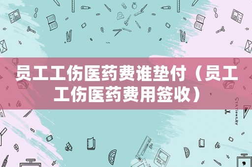 員工工傷醫藥費誰墊付（員工工傷醫藥費用簽收）