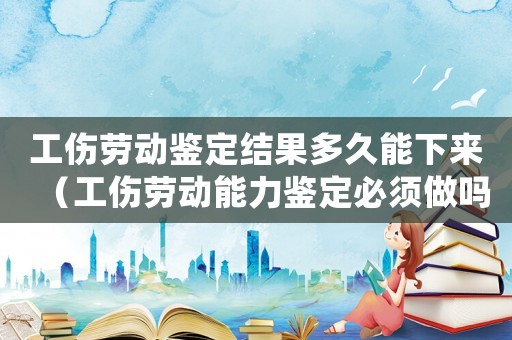 工傷勞動鑒定結果多久能下來（工傷勞動能力鑒定必須做嗎）