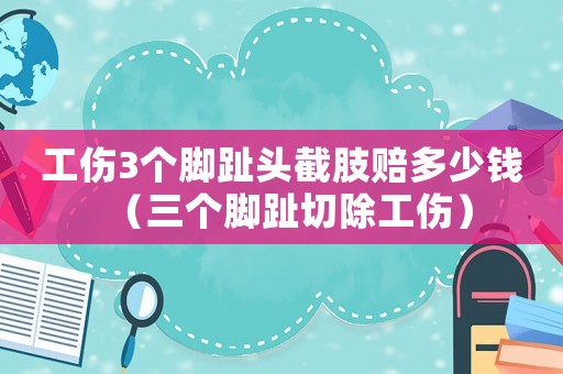 工傷3個腳趾頭截肢賠多少錢（三個腳趾切除工傷）