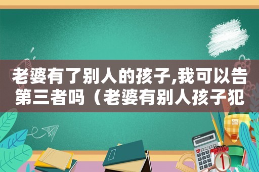 老婆有了別人的孩子,我可以告第三者嗎（老婆有別人孩子犯法嗎）