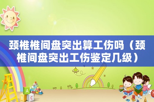 頸椎椎間盤突出算工傷嗎（頸椎間盤突出工傷鑒定幾級）