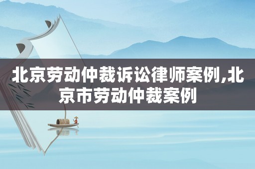 北京勞動(dòng)仲裁訴訟律師案例,北京市勞動(dòng)仲裁案例
