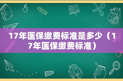 17年醫(yī)保繳費(fèi)標(biāo)準(zhǔn)是多少（17年醫(yī)保繳費(fèi)標(biāo)準(zhǔn)）