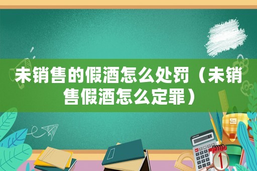 未銷售的假酒怎么處罰（未銷售假酒怎么定罪）